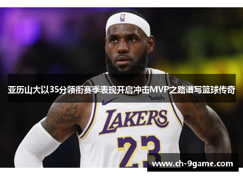 亚历山大以35分领衔赛季表现开启冲击MVP之路谱写篮球传奇