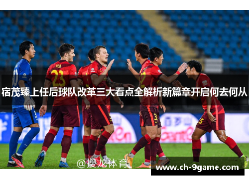 宿茂臻上任后球队改革三大看点全解析新篇章开启何去何从