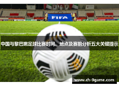 中国与黎巴嫩足球比赛时间、地点及赛前分析五大关键提示
