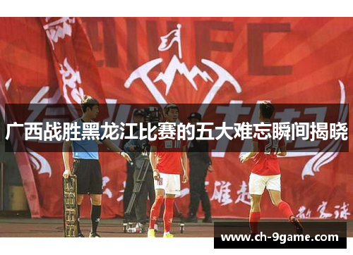 广西战胜黑龙江比赛的五大难忘瞬间揭晓