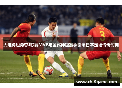 大迫勇也勇夺J联赛MVP与金靴神级赛季引爆日本足坛传奇时刻