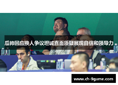 瓜帅回应换人争议坦诚直面质疑展现自信和领导力