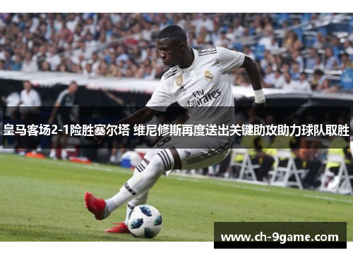 皇马客场2-1险胜塞尔塔 维尼修斯再度送出关键助攻助力球队取胜